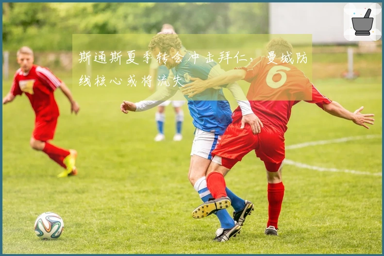 斯通斯夏季转会冲击拜仁，曼城防线核心或将流失