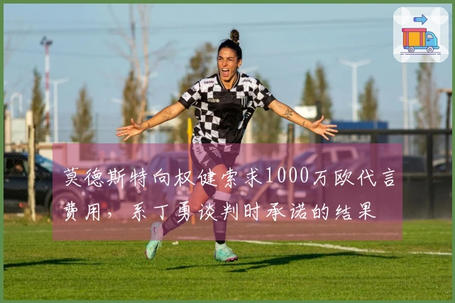 莫德斯特向权健索求1000万欧代言费用，系丁勇谈判时承诺的结果